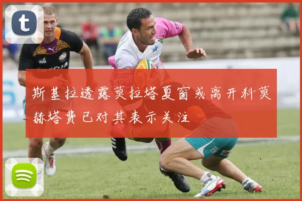 斯基拉透露莫拉塔夏窗或离开科莫赫塔费已对其表示关注
