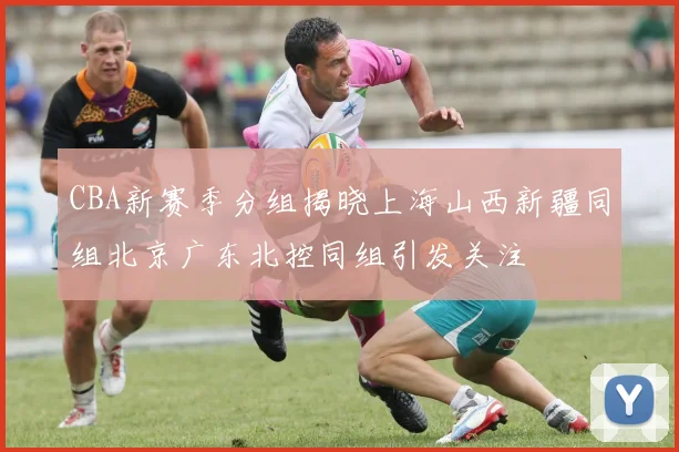 CBA新赛季分组揭晓上海山西新疆同组北京广东北控同组引发关注