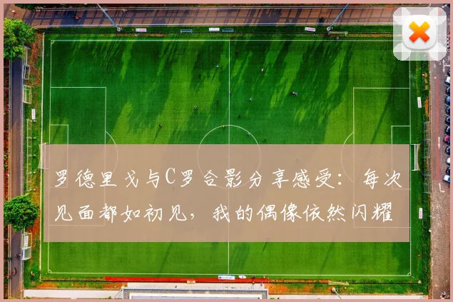 罗德里戈与C罗合影分享感受：每次见面都如初见，我的偶像依然闪耀