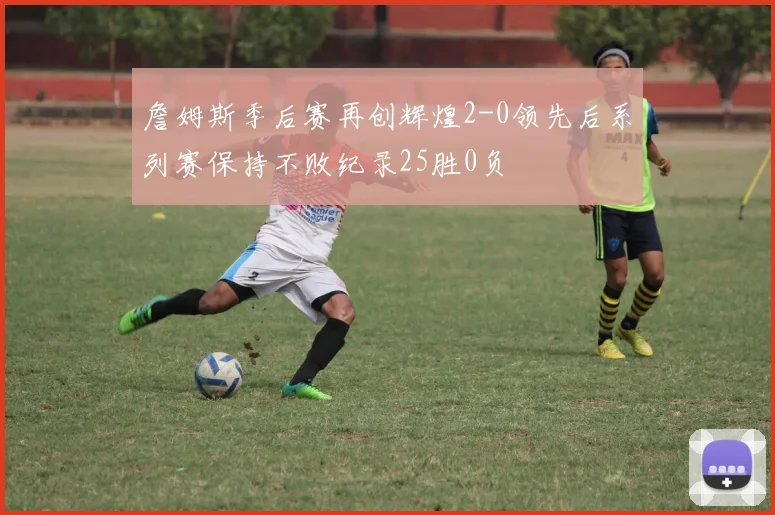 詹姆斯季后赛再创辉煌2-0领先后系列赛保持不败纪录25胜0负