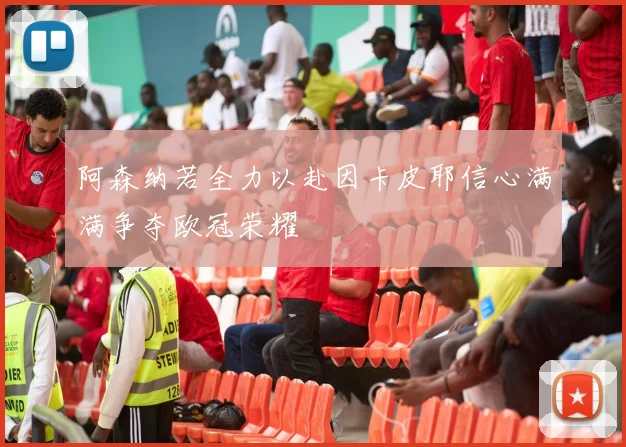 阿森纳若全力以赴因卡皮耶信心满满争夺欧冠荣耀