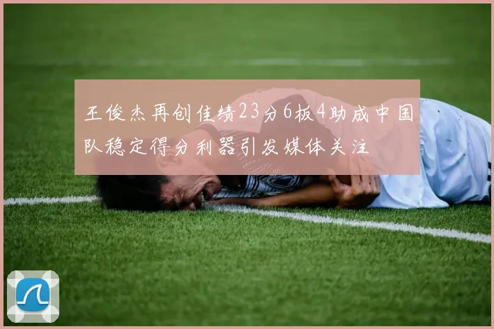 王俊杰再创佳绩23分6板4助成中国队稳定得分利器引发媒体关注