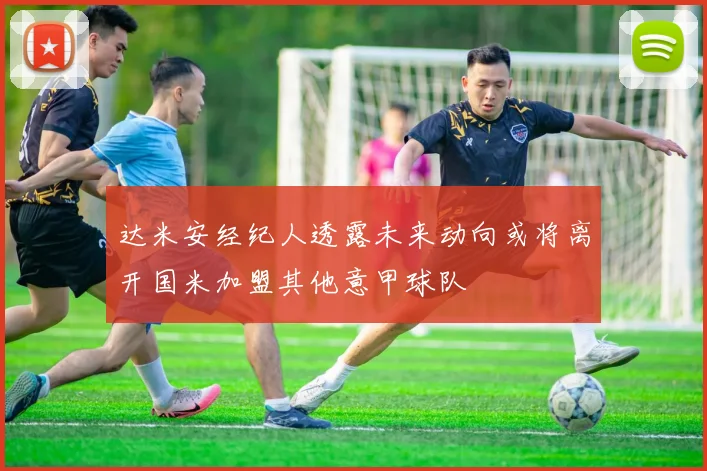 达米安经纪人透露未来动向或将离开国米加盟其他意甲球队