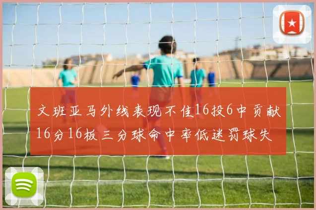 文班亚马外线表现不佳16投6中贡献16分16板三分球命中率低迷罚球失准影响球队表现