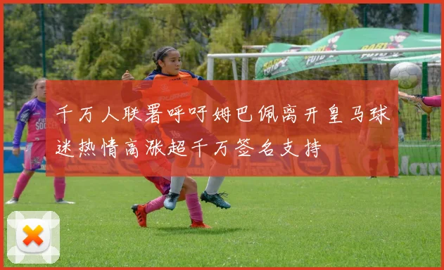 千万人联署呼吁姆巴佩离开皇马球迷热情高涨超千万签名支持