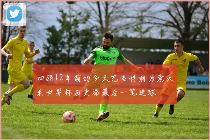 回顾12年前的今天巴洛特利为意大利世界杯历史添最后一笔进球