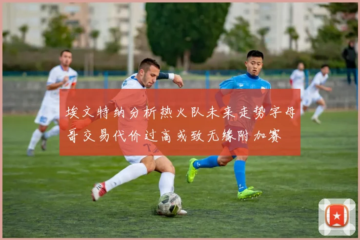 埃文特纳分析热火队未来走势字母哥交易代价过高或致无缘附加赛