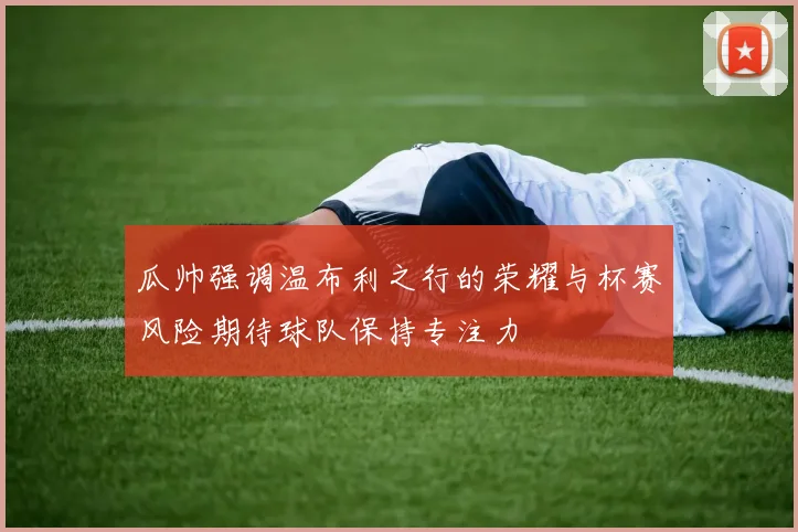 瓜帅强调温布利之行的荣耀与杯赛风险期待球队保持专注力