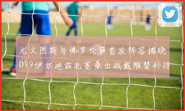 尤文图斯与佛罗伦萨首发阵容揭晓DV9伊尔迪兹孔塞桑出战戴维替补待命