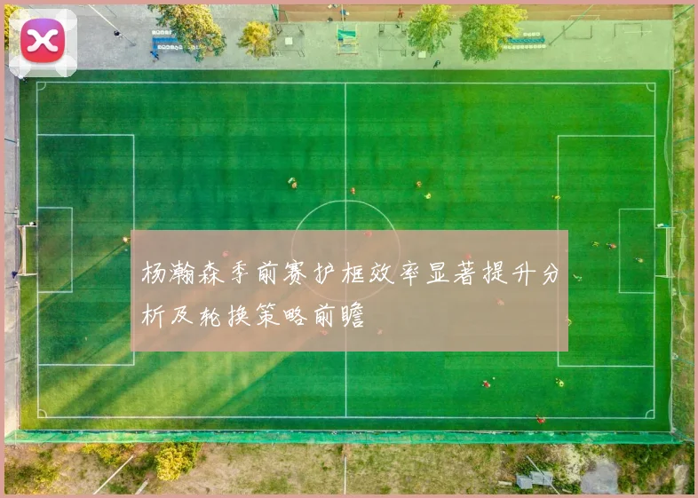 杨瀚森季前赛护框效率显著提升分析及轮换策略前瞻