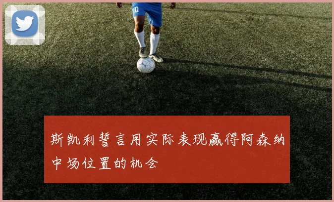 斯凯利誓言用实际表现赢得阿森纳中场位置的机会