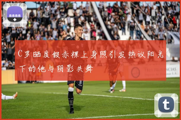 C罗晒度假赤裸上身照引发热议阳光下的他与阴影共舞